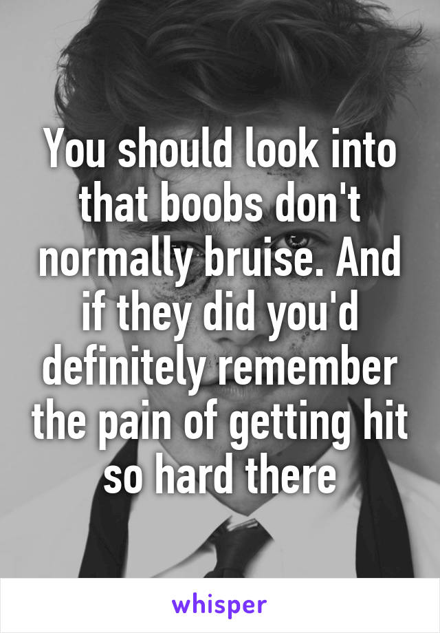 You should look into that boobs don't normally bruise. And if they did you'd definitely remember the pain of getting hit so hard there