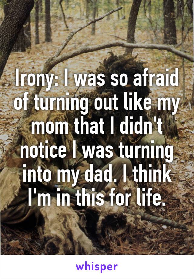 Irony: I was so afraid of turning out like my mom that I didn't notice I was turning into my dad. I think I'm in this for life.