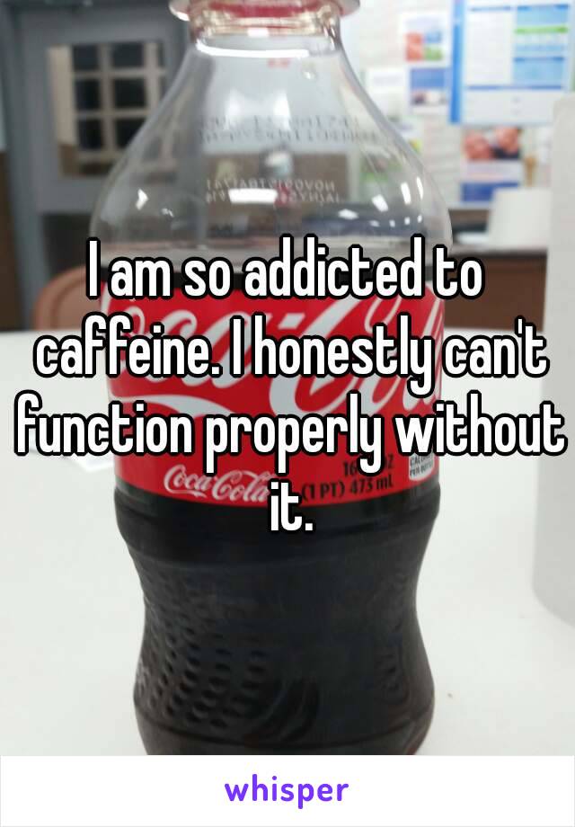 I am so addicted to caffeine. I honestly can't function properly without it.