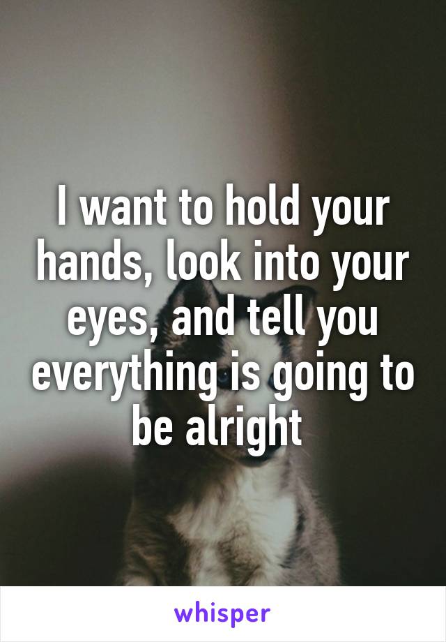 I want to hold your hands, look into your eyes, and tell you everything is going to be alright 