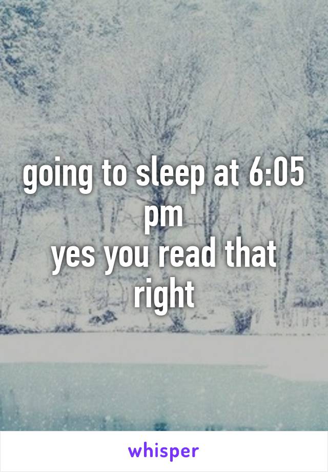 going to sleep at 6:05 pm
yes you read that right