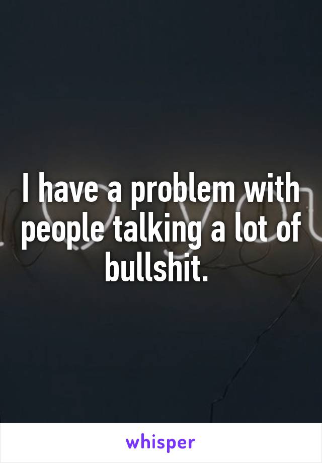 I have a problem with people talking a lot of bullshit. 