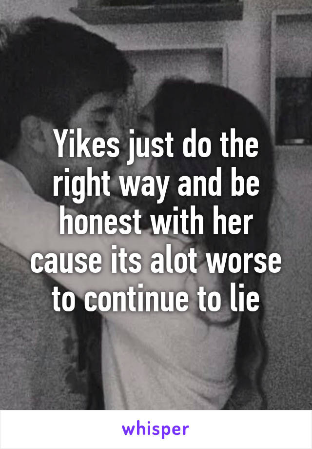 Yikes just do the right way and be honest with her cause its alot worse to continue to lie