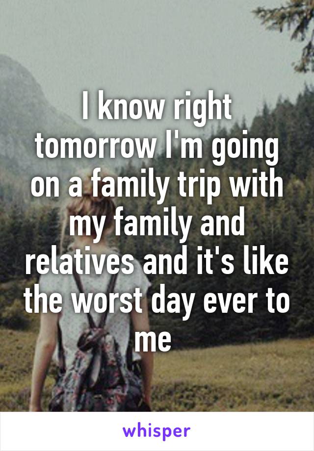 I know right tomorrow I'm going on a family trip with my family and relatives and it's like the worst day ever to me 