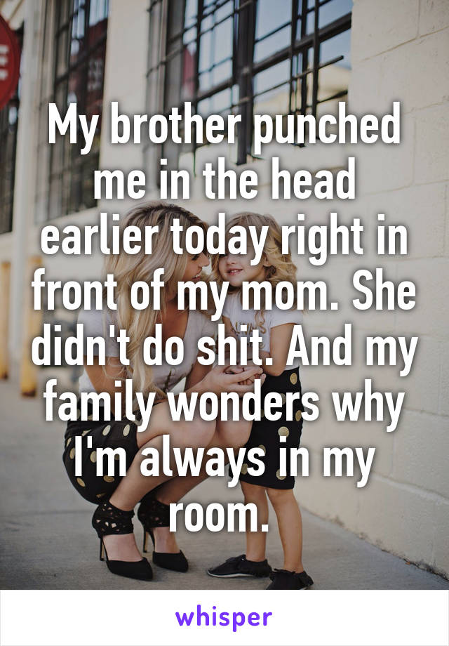 My brother punched me in the head earlier today right in front of my mom. She didn't do shit. And my family wonders why I'm always in my room. 