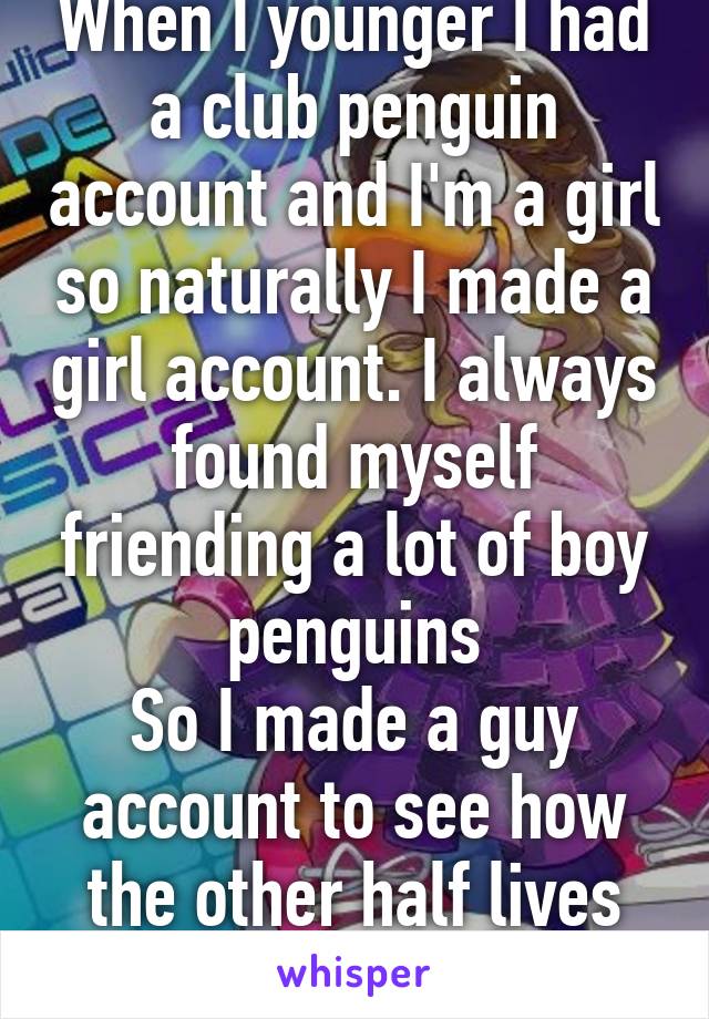 When I younger I had a club penguin account and I'm a girl so naturally I made a girl account. I always found myself friending a lot of boy penguins
So I made a guy account to see how the other half lives
I had so many hoes