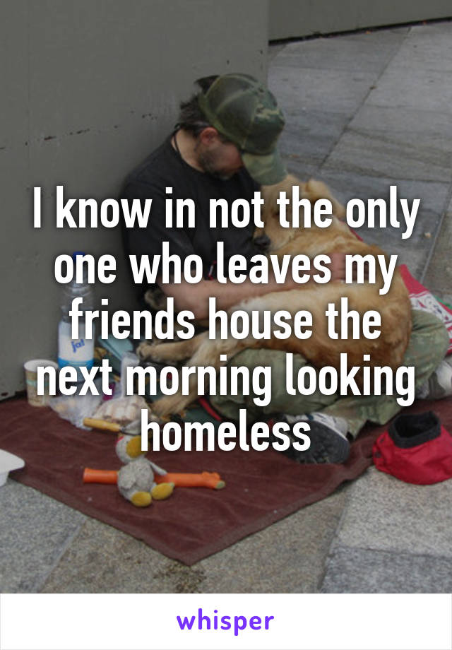 I know in not the only one who leaves my friends house the next morning looking homeless