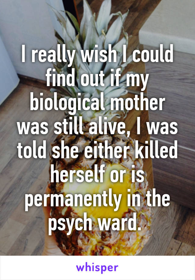 I really wish I could find out if my biological mother was still alive, I was told she either killed herself or is permanently in the psych ward. 