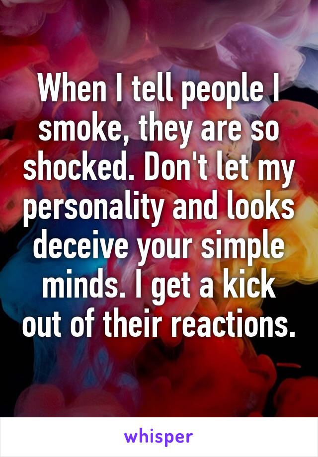 When I tell people I smoke, they are so shocked. Don't let my personality and looks deceive your simple minds. I get a kick out of their reactions. 