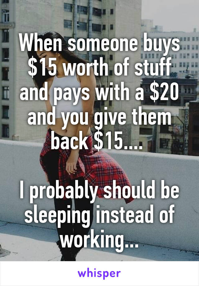 When someone buys $15 worth of stuff and pays with a $20 and you give them back $15.... 

I probably should be sleeping instead of working...