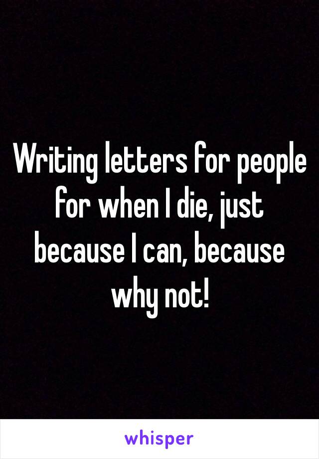 Writing letters for people for when I die, just because I can, because why not!