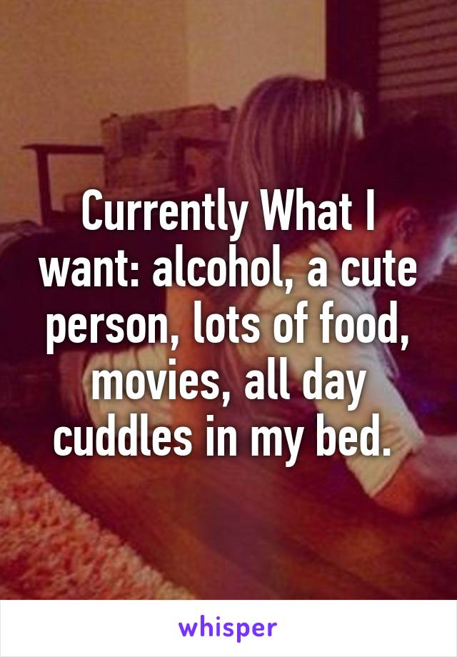 Currently What I want: alcohol, a cute person, lots of food, movies, all day cuddles in my bed. 