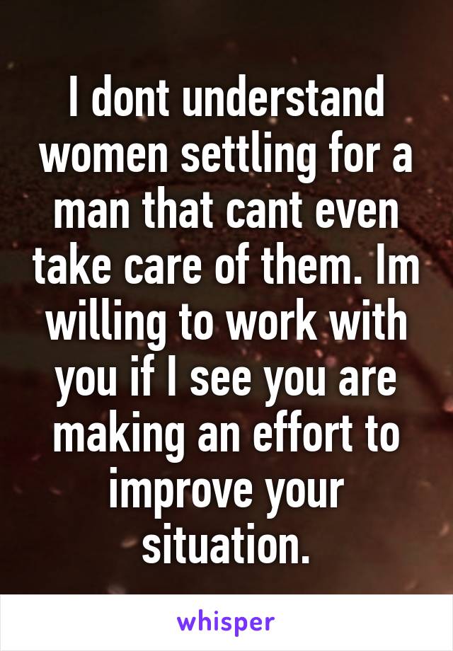 I dont understand women settling for a man that cant even take care of them. Im willing to work with you if I see you are making an effort to improve your situation.