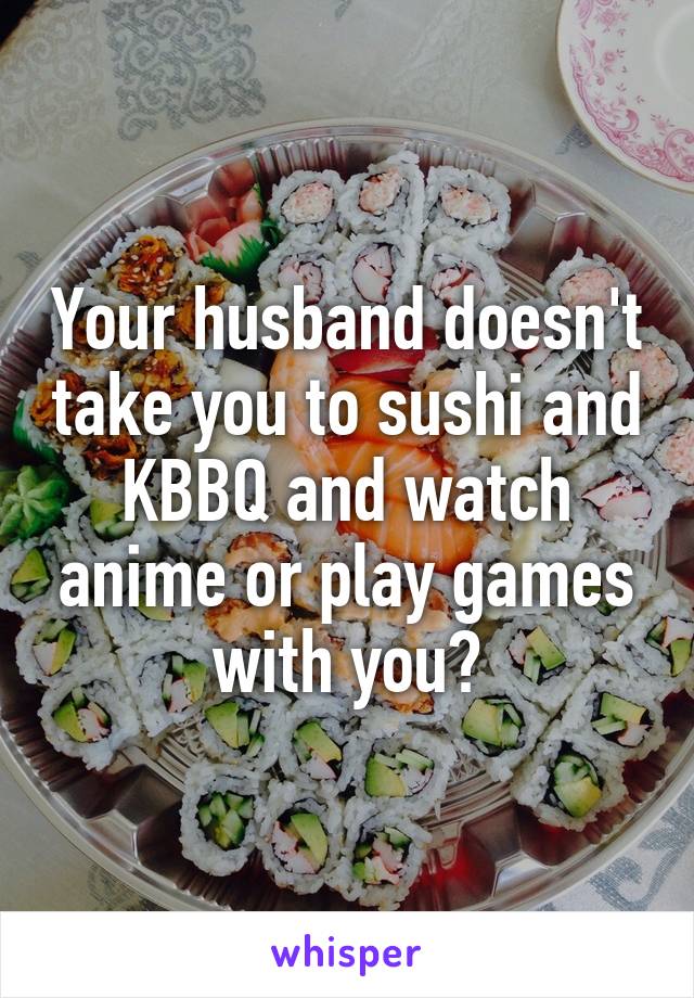 Your husband doesn't take you to sushi and KBBQ and watch anime or play games with you?