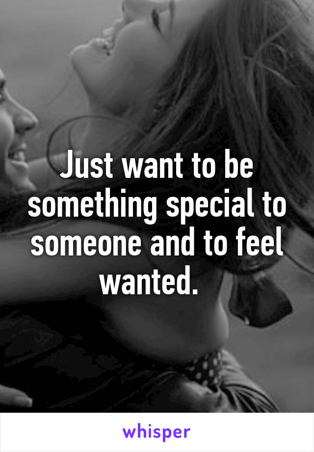 Just want to be something special to someone and to feel wanted.  