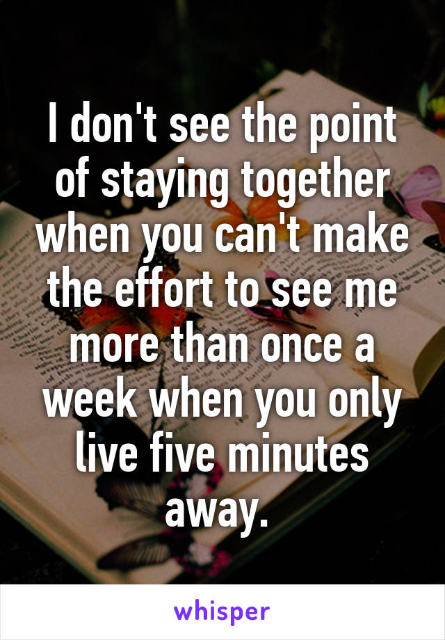 I don't see the point of staying together when you can't make the effort to see me more than once a week when you only live five minutes away. 