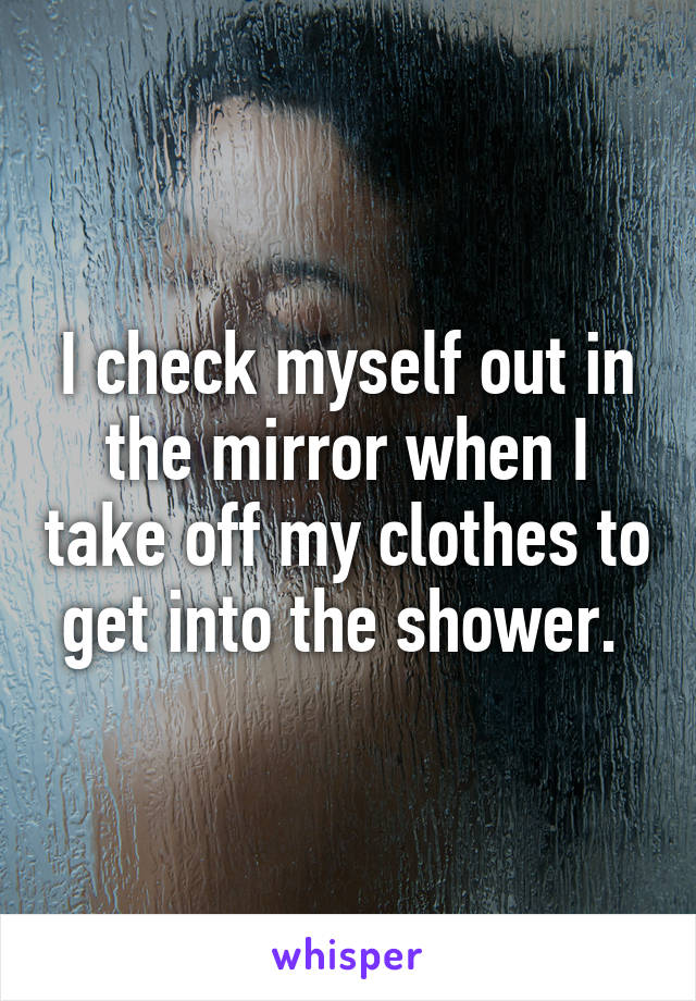 I check myself out in the mirror when I take off my clothes to get into the shower. 