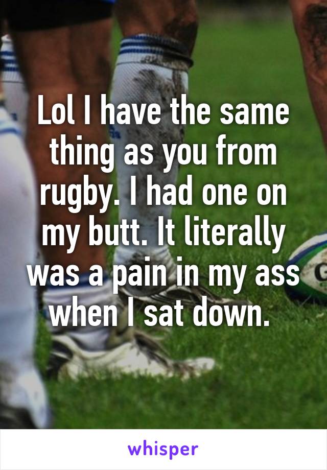 Lol I have the same thing as you from rugby. I had one on my butt. It literally was a pain in my ass when I sat down. 
