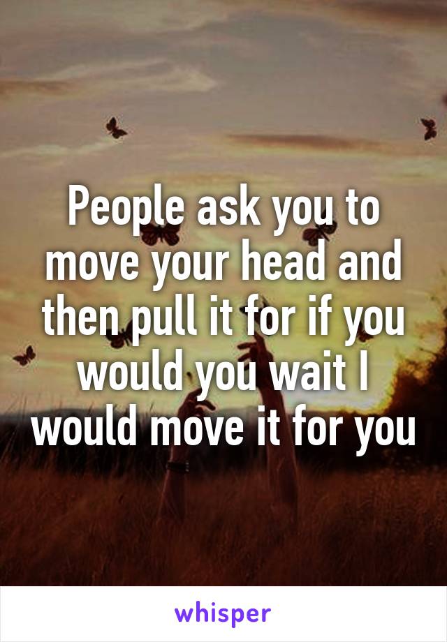 People ask you to move your head and then pull it for if you would you wait I would move it for you