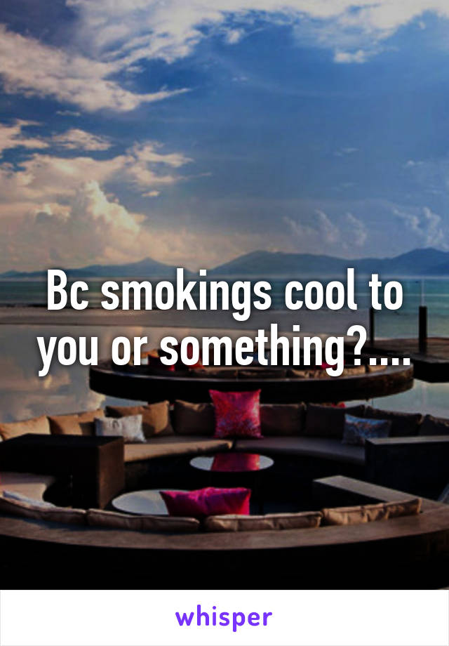 Bc smokings cool to you or something?....