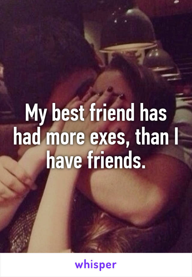 My best friend has had more exes, than I have friends.