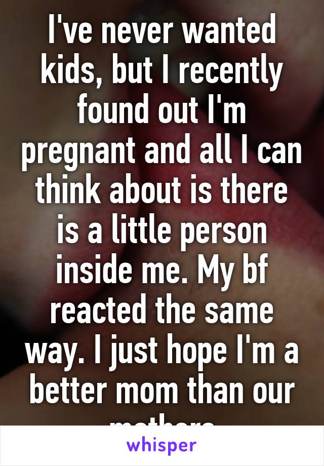 I've never wanted kids, but I recently found out I'm pregnant and all I can think about is there is a little person inside me. My bf reacted the same way. I just hope I'm a better mom than our mothers