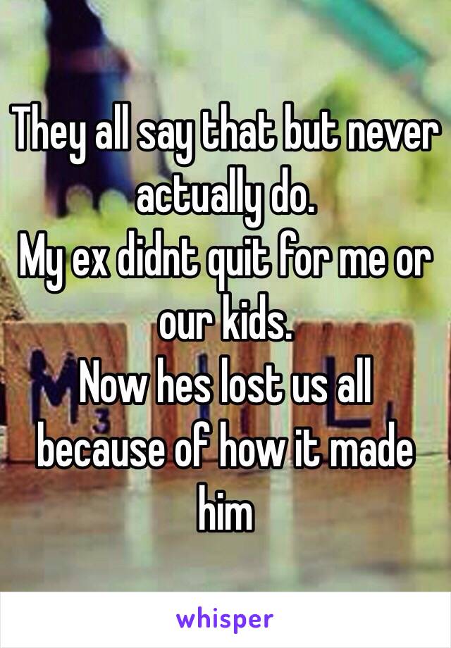 They all say that but never actually do.
My ex didnt quit for me or our kids. 
Now hes lost us all because of how it made him