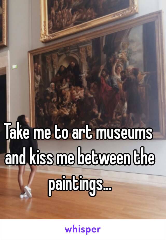 Take me to art museums and kiss me between the paintings...