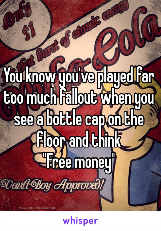 You know you've played far too much fallout when you see a bottle cap on the floor and think
"Free money"