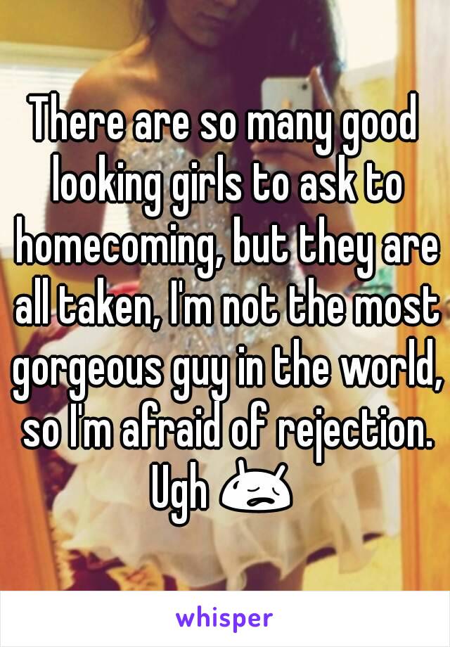 There are so many good looking girls to ask to homecoming, but they are all taken, I'm not the most gorgeous guy in the world, so I'm afraid of rejection. Ugh 😥 