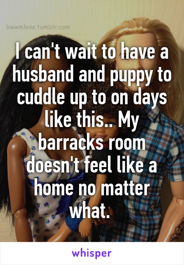 I can't wait to have a husband and puppy to cuddle up to on days like this.. My barracks room doesn't feel like a home no matter what. 