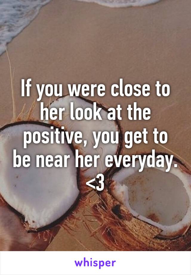 If you were close to her look at the positive, you get to be near her everyday. <3