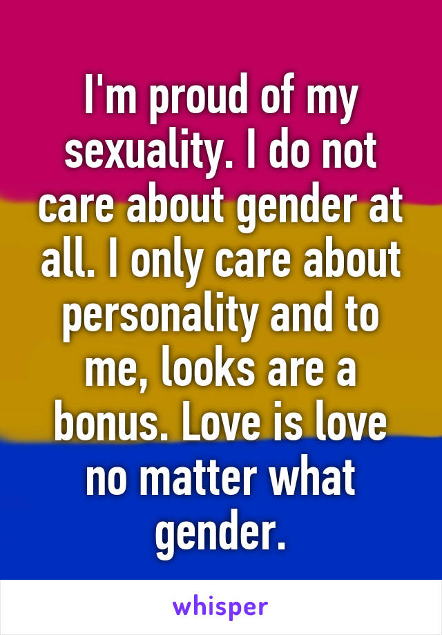 I'm proud of my sexuality. I do not care about gender at all. I only care about personality and to me, looks are a bonus. Love is love no matter what gender.