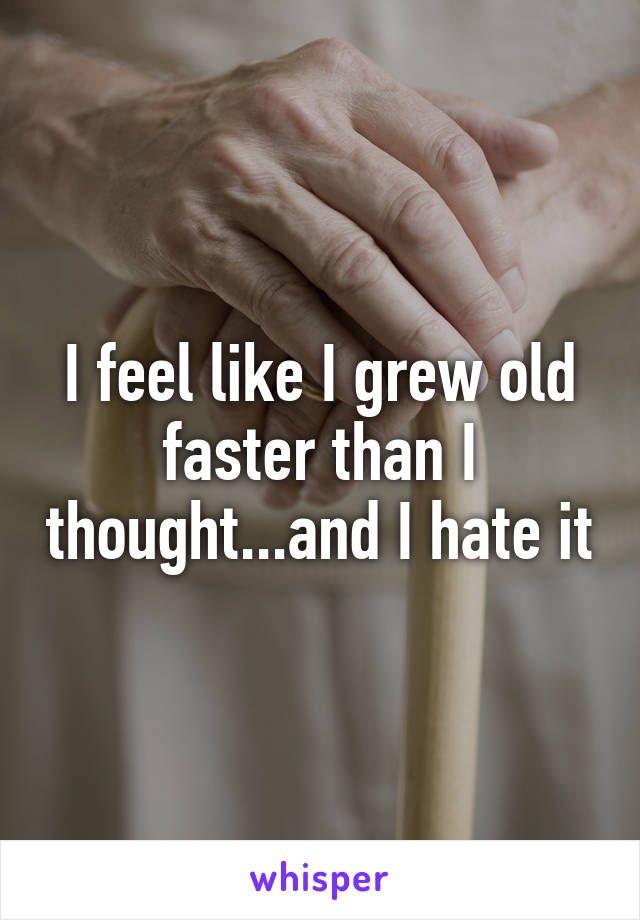 I feel like I grew old faster than I thought...and I hate it