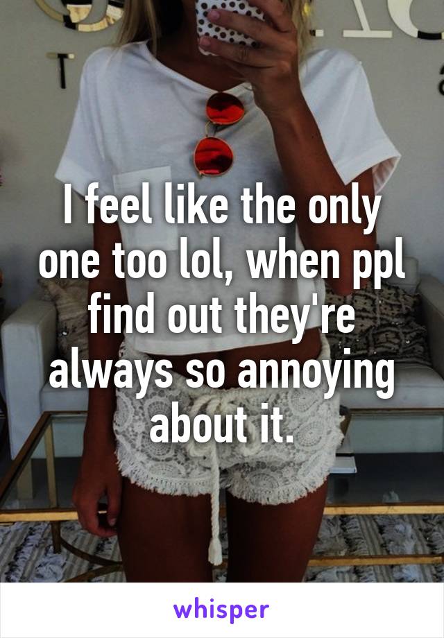 I feel like the only one too lol, when ppl find out they're always so annoying about it.