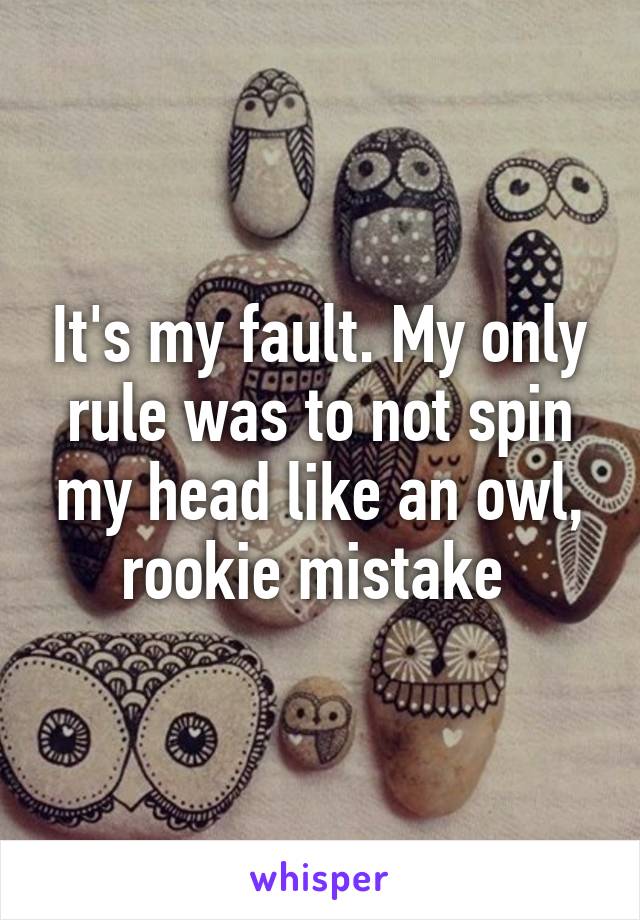 It's my fault. My only rule was to not spin my head like an owl, rookie mistake 