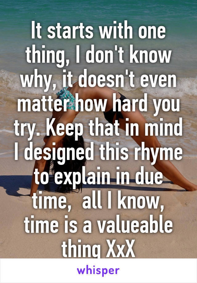 It starts with one thing, I don't know why, it doesn't even matter how hard you try. Keep that in mind I designed this rhyme to explain in due time,  all I know, time is a valueable thing XxX