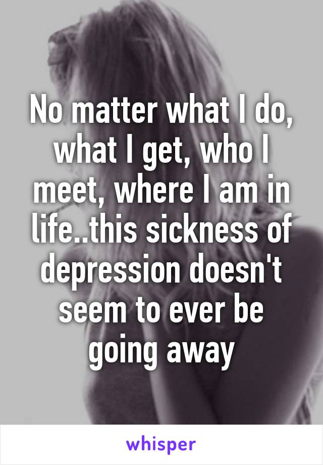 No matter what I do, what I get, who I meet, where I am in life..this sickness of depression doesn't seem to ever be going away