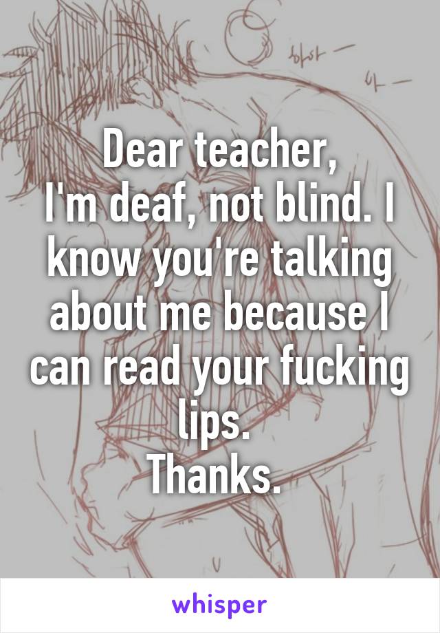 Dear teacher,
I'm deaf, not blind. I know you're talking about me because I can read your fucking lips. 
Thanks. 