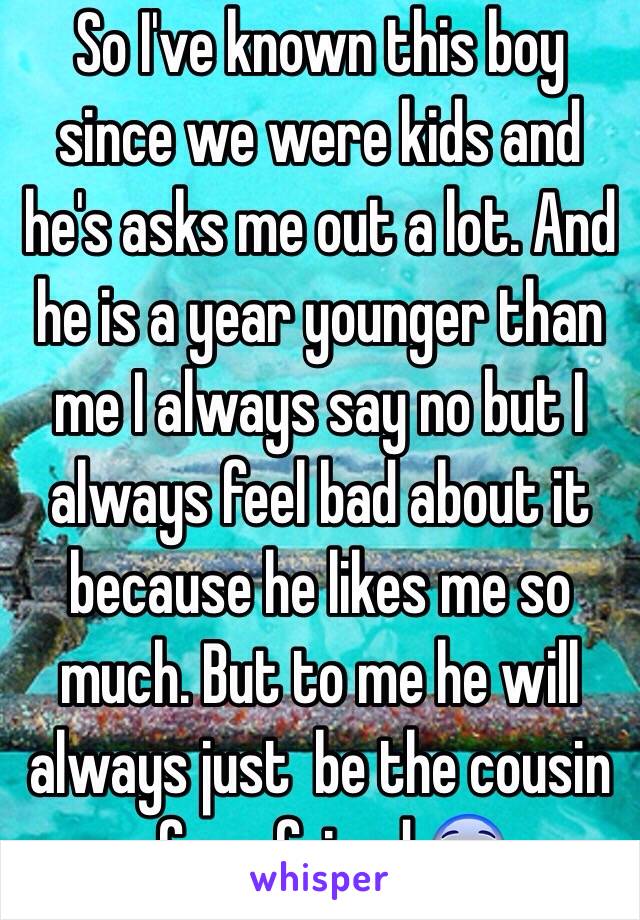 So I've known this boy since we were kids and he's asks me out a lot. And he is a year younger than me I always say no but I always feel bad about it because he likes me so much. But to me he will always just  be the cousin of my friend.😨