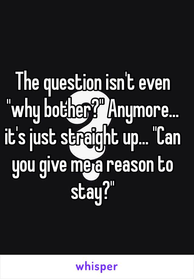 The question isn't even "why bother?" Anymore... it's just straight up... "Can you give me a reason to stay?" 