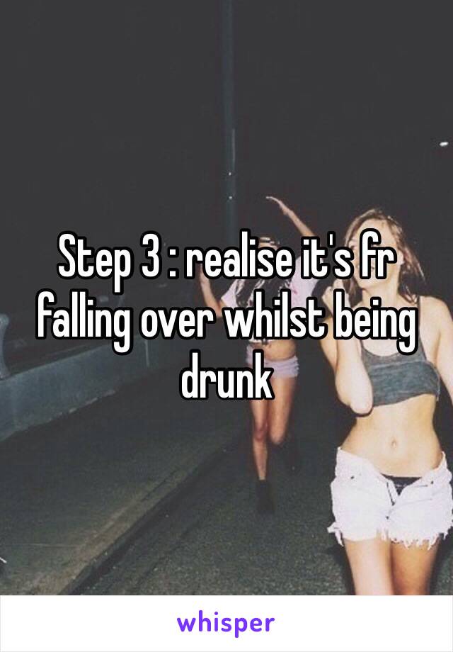 Step 3 : realise it's fr falling over whilst being drunk 