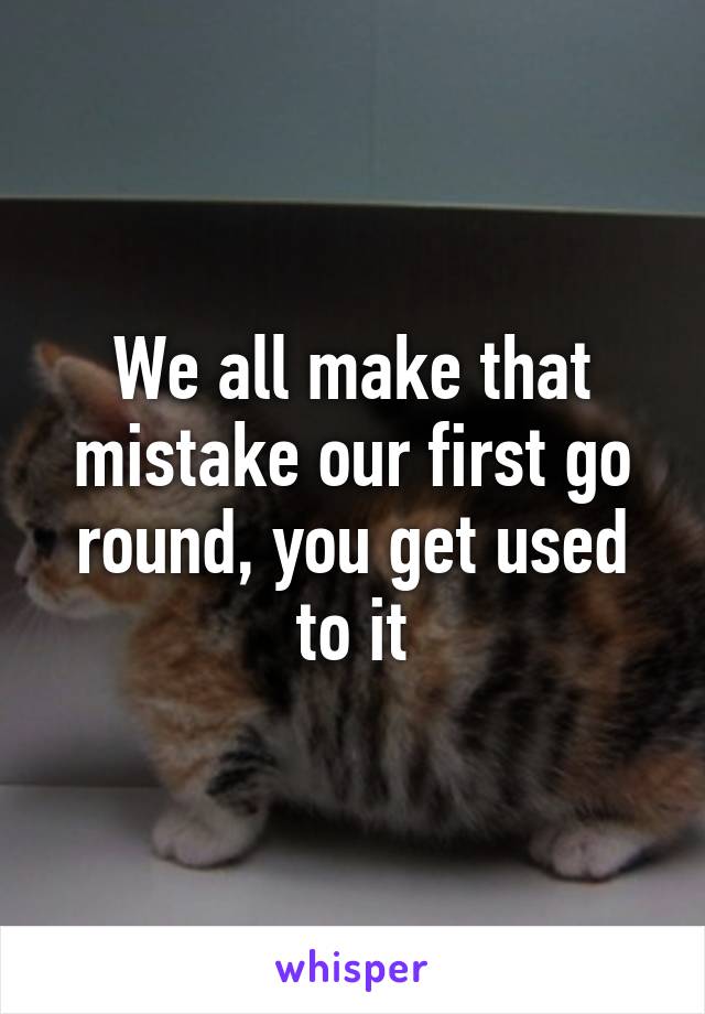 We all make that mistake our first go round, you get used to it