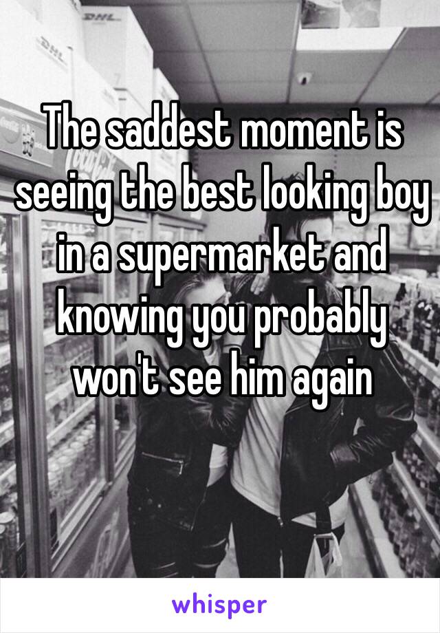 The saddest moment is seeing the best looking boy in a supermarket and knowing you probably won't see him again 