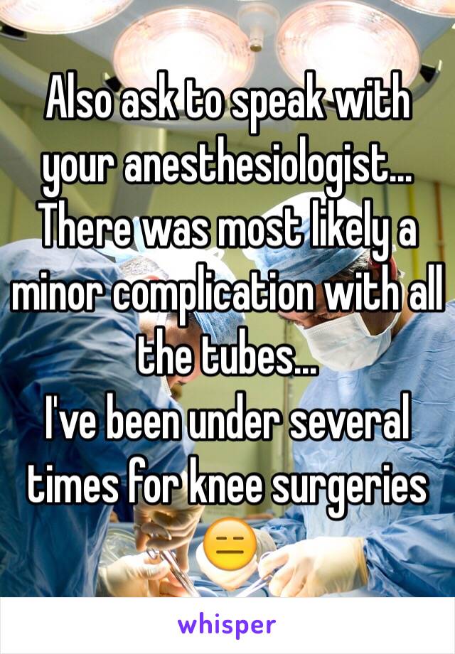 Also ask to speak with your anesthesiologist... There was most likely a minor complication with all the tubes...
I've been under several times for knee surgeries 😑