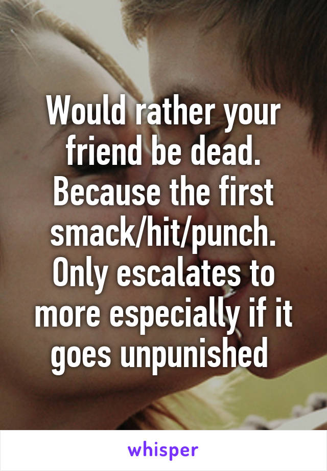 Would rather your friend be dead. Because the first smack/hit/punch. Only escalates to more especially if it goes unpunished 