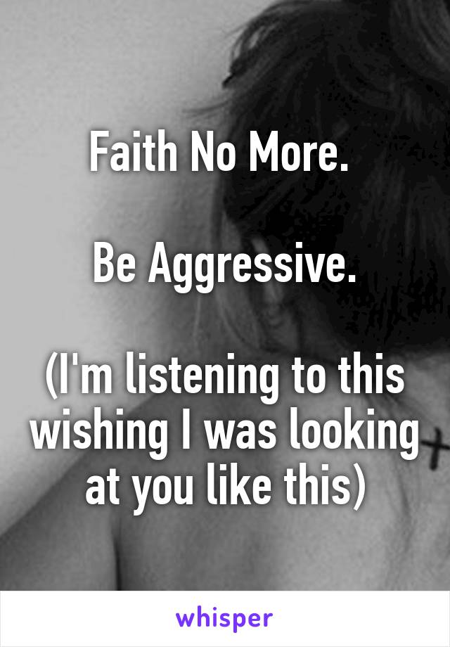 Faith No More. 

Be Aggressive.

(I'm listening to this wishing I was looking at you like this)