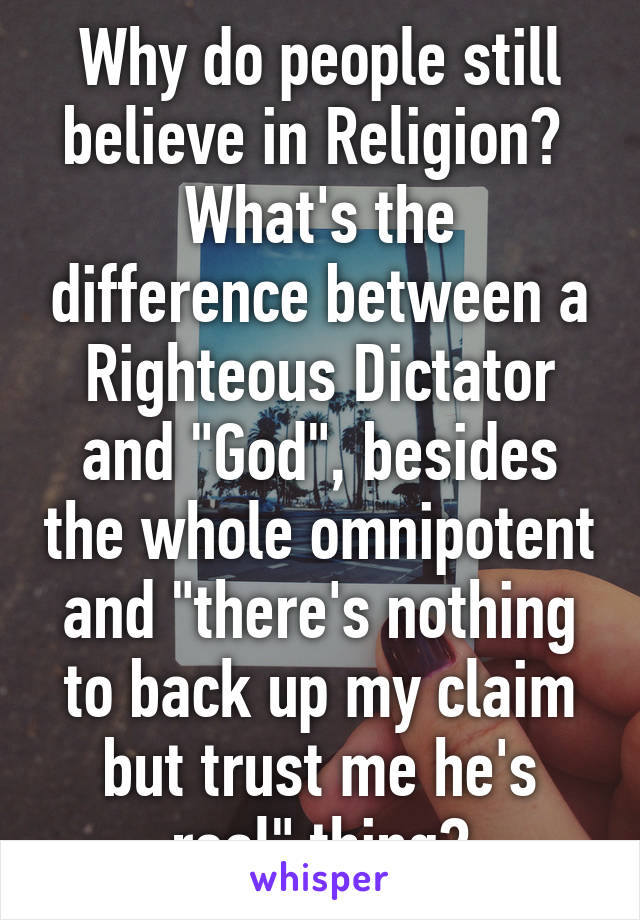 Why do people still believe in Religion? 
What's the difference between a Righteous Dictator and "God", besides the whole omnipotent and "there's nothing to back up my claim but trust me he's real" thing?