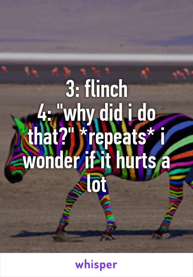 3: flinch
4: "why did i do that?" *repeats* i wonder if it hurts a lot