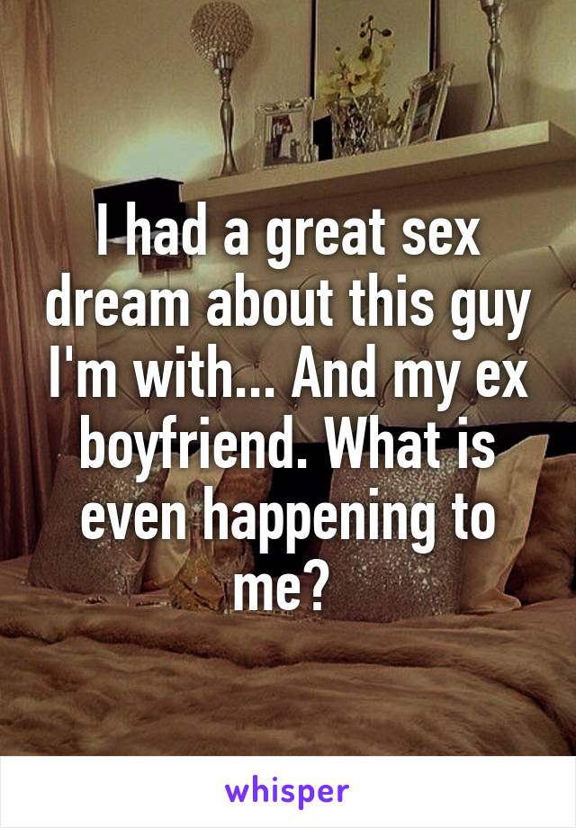 I had a great sex dream about this guy I'm with... And my ex boyfriend. What is even happening to me? 